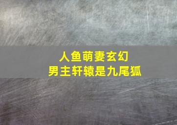 人鱼萌妻玄幻 男主轩辕是九尾狐